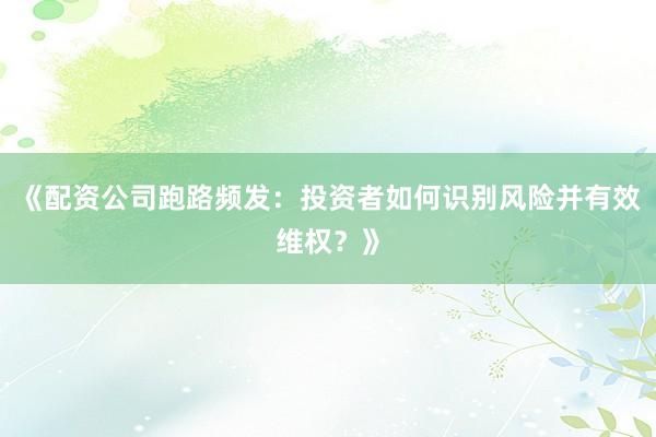 《配资公司跑路频发：投资者如何识别风险并有效维权？》