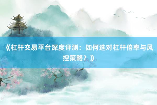 《杠杆交易平台深度评测：如何选对杠杆倍率与风控策略？》
