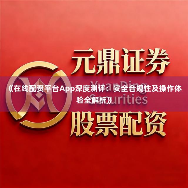 《在线配资平台App深度测评：安全合规性及操作体验全解析》
