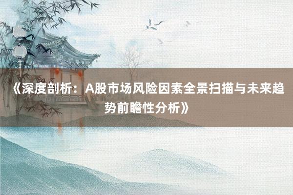 《深度剖析：A股市场风险因素全景扫描与未来趋势前瞻性分析》