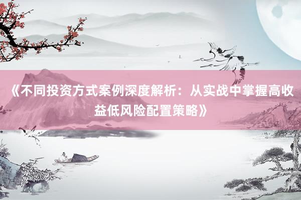 《不同投资方式案例深度解析：从实战中掌握高收益低风险配置策略》