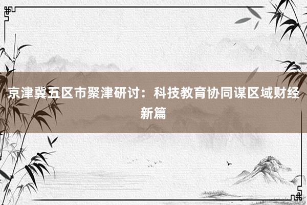 京津冀五区市聚津研讨：科技教育协同谋区域财经新篇