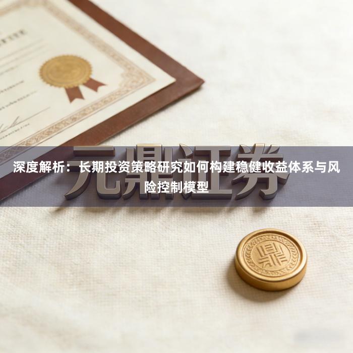 深度解析:长期投资策略研究如何构建稳健收益体系与风险控制模型
