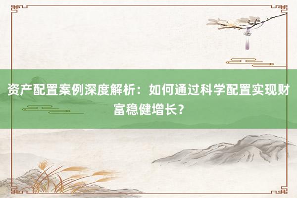 资产配置案例深度解析：如何通过科学配置实现财富稳健增长？