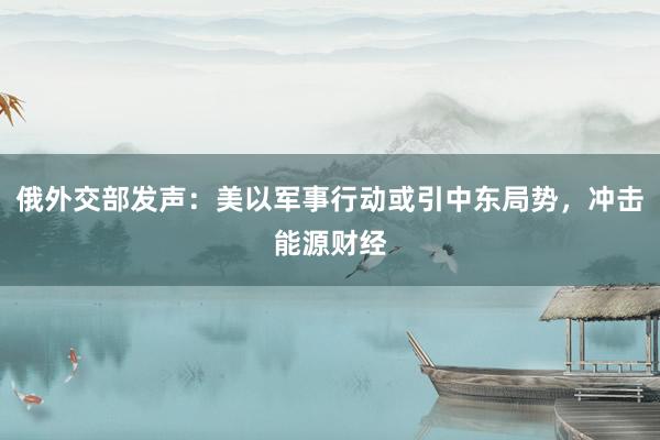 俄外交部发声：美以军事行动或引中东局势，冲击能源财经