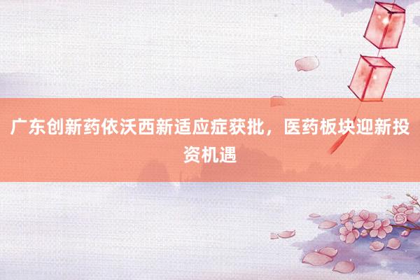 广东创新药依沃西新适应症获批，医药板块迎新投资机遇