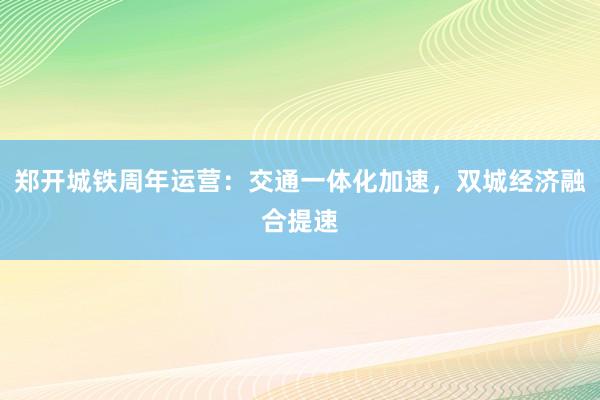 郑开城铁周年运营：交通一体化加速，双城经济融合提速