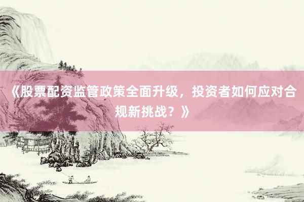 《股票配资监管政策全面升级，投资者如何应对合规新挑战？》