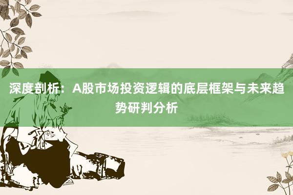 深度剖析：A股市场投资逻辑的底层框架与未来趋势研判分析