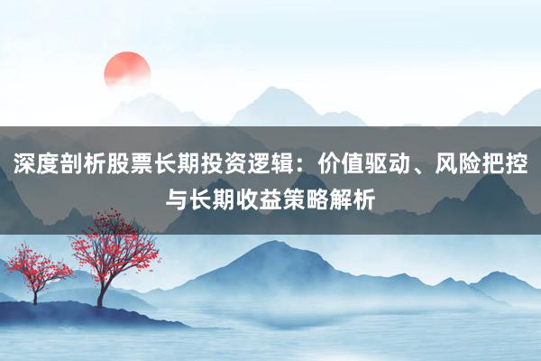 深度剖析股票长期投资逻辑:价值驱动、风险把控与长期收益策略解析