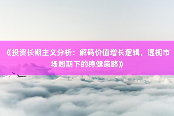 《投资长期主义分析：解码价值增长逻辑，透视市场周期下的稳健策略》