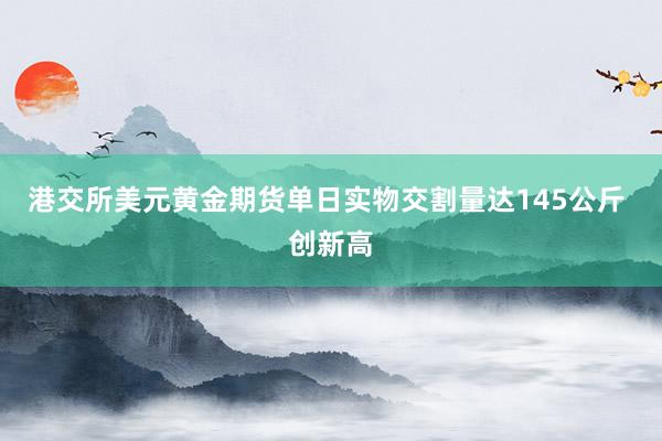 港交所美元黄金期货单日实物交割量达145公斤 创新高