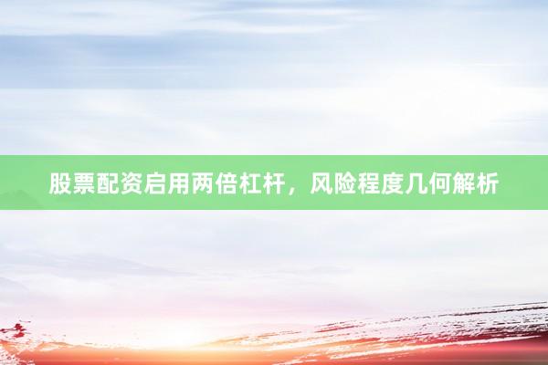 股票配资启用两倍杠杆，风险程度几何解析