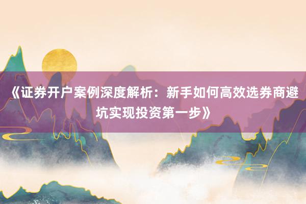 《证券开户案例深度解析：新手如何高效选券商避坑实现投资第一步》
