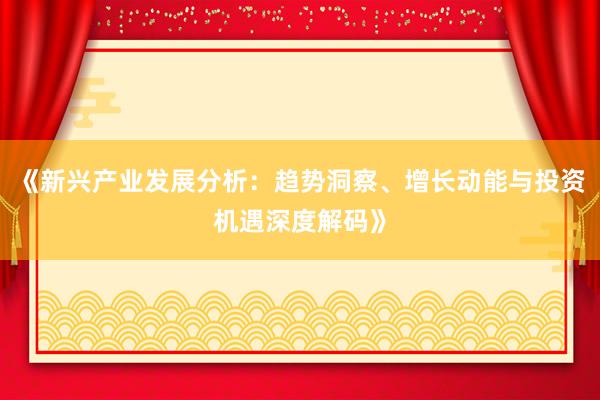 《新兴产业发展分析：趋势洞察、增长动能与投资机遇深度解码》