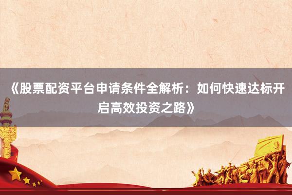 《股票配资平台申请条件全解析：如何快速达标开启高效投资之路》