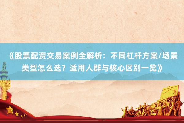 《股票配资交易案例全解析：不同杠杆方案/场景类型怎么选？适用人群与核心区别一览》