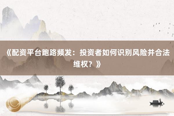 《配资平台跑路频发：投资者如何识别风险并合法维权？》