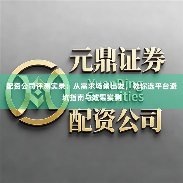 配资公司评测实录：从需求场景出发，教你选平台避坑指南与效果实测