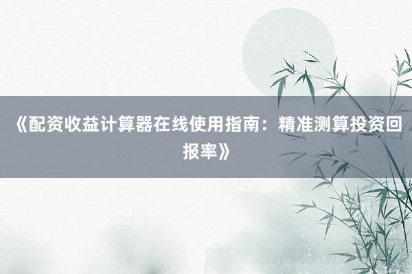 《配资收益计算器在线使用指南：精准测算投资回报率》