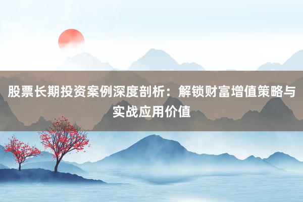 股票长期投资案例深度剖析：解锁财富增值策略与实战应用价值
