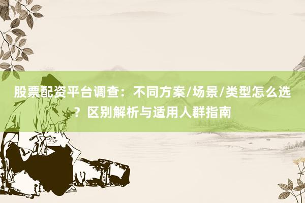 股票配资平台调查：不同方案/场景/类型怎么选？区别解析与适用人群指南