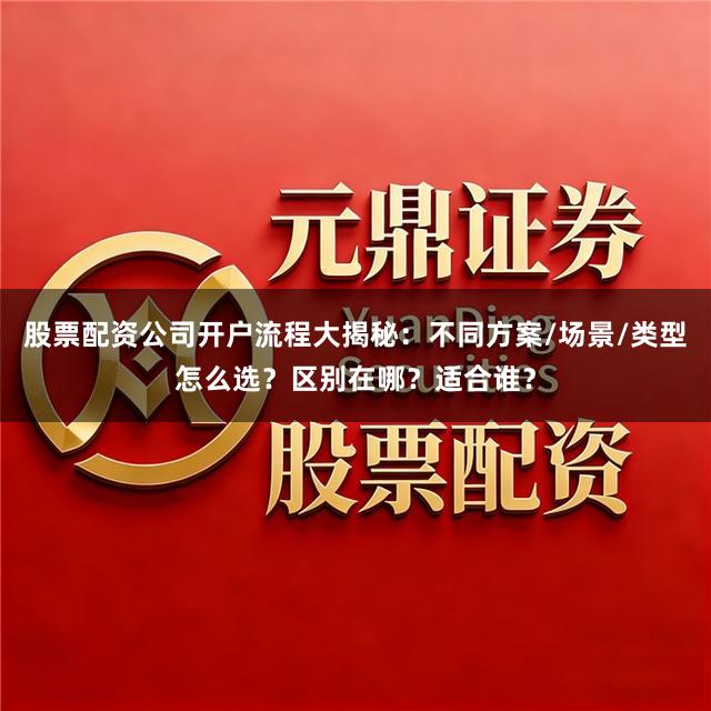 股票配资公司开户流程大揭秘：不同方案/场景/类型怎么选？区别在哪？适合谁？