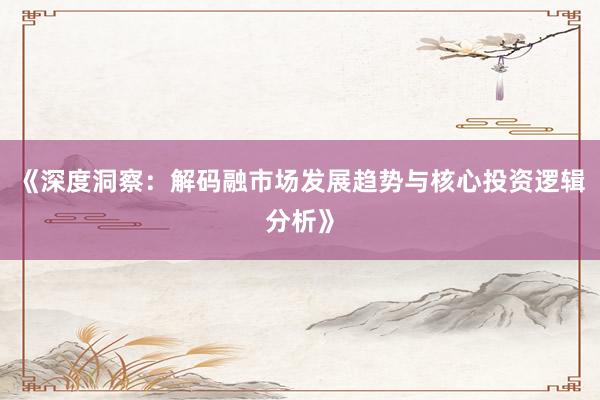 《深度洞察：解码融市场发展趋势与核心投资逻辑分析》