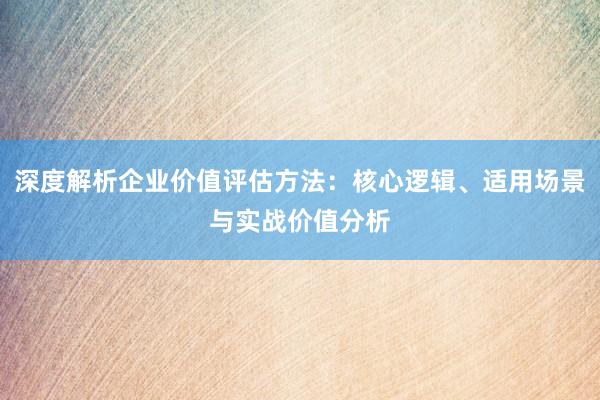 深度解析企业价值评估方法：核心逻辑、适用场景与实战价值分析