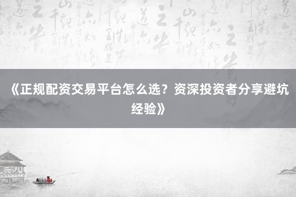 《正规配资交易平台怎么选？资深投资者分享避坑经验》