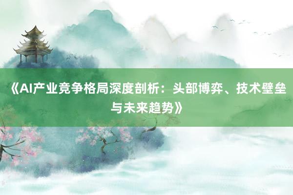 《AI产业竞争格局深度剖析：头部博弈、技术壁垒与未来趋势》