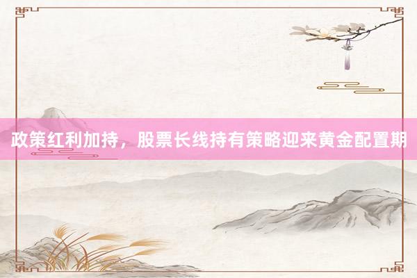 政策红利加持，股票长线持有策略迎来黄金配置期
