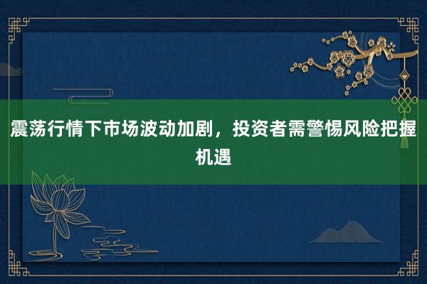 震荡行情下市场波动加剧，投资者需警惕风险把握机遇