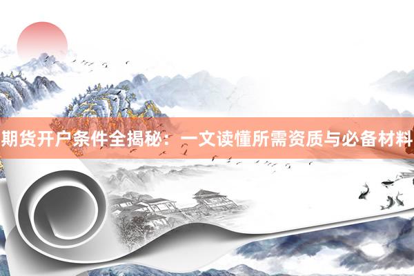 期货开户条件全揭秘：一文读懂所需资质与必备材料