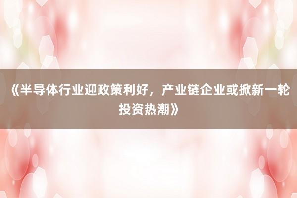 《半导体行业迎政策利好，产业链企业或掀新一轮投资热潮》