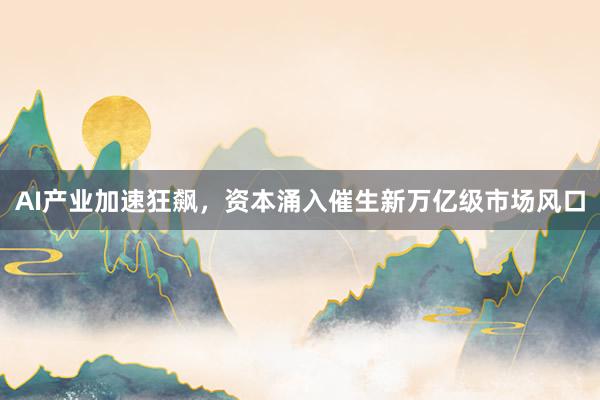 AI产业加速狂飙，资本涌入催生新万亿级市场风口