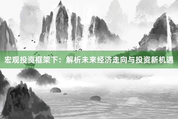 宏观投资框架下：解析未来经济走向与投资新机遇