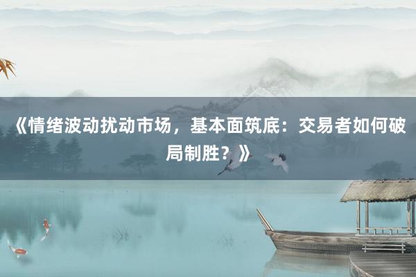 《情绪波动扰动市场，基本面筑底：交易者如何破局制胜？》