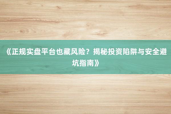 《正规实盘平台也藏风险？揭秘投资陷阱与安全避坑指南》