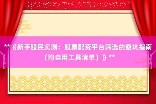 **《新手股民实测：股票配资平台筛选的避坑指南（附自用工具清单）》**