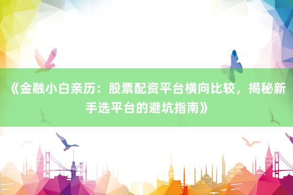《金融小白亲历：股票配资平台横向比较，揭秘新手选平台的避坑指南》