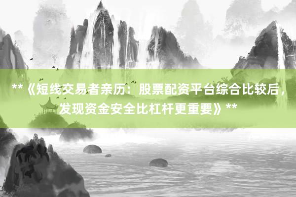 **《短线交易者亲历：股票配资平台综合比较后，发现资金安全比杠杆更重要》**