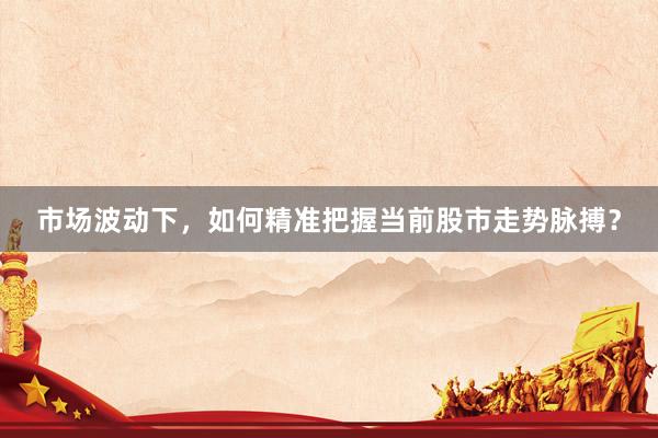 市场波动下，如何精准把握当前股市走势脉搏？