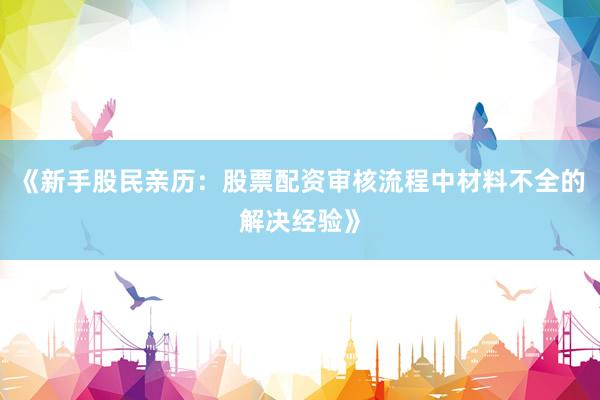 《新手股民亲历：股票配资审核流程中材料不全的解决经验》