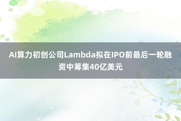 AI算力初创公司Lambda拟在IPO前最后一轮融资中筹集40亿美元