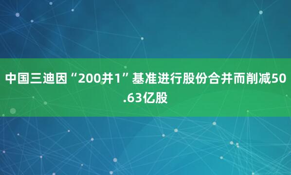 中国三迪因“200并1”基准进行股份合并而削减50.63亿股