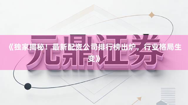 《独家揭秘！最新配资公司排行榜出炉，行业格局生变》