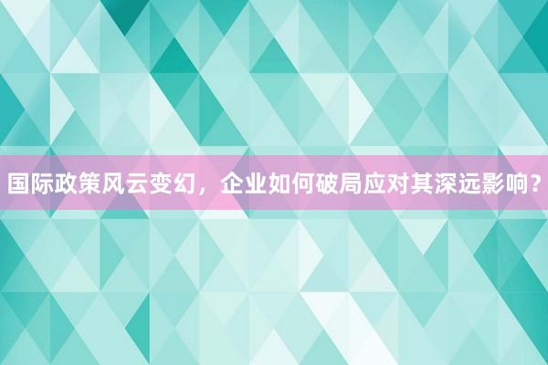 国际政策风云变幻，企业如何破局应对其深远影响？
