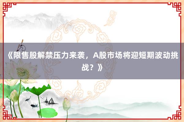 《限售股解禁压力来袭，A股市场将迎短期波动挑战？》