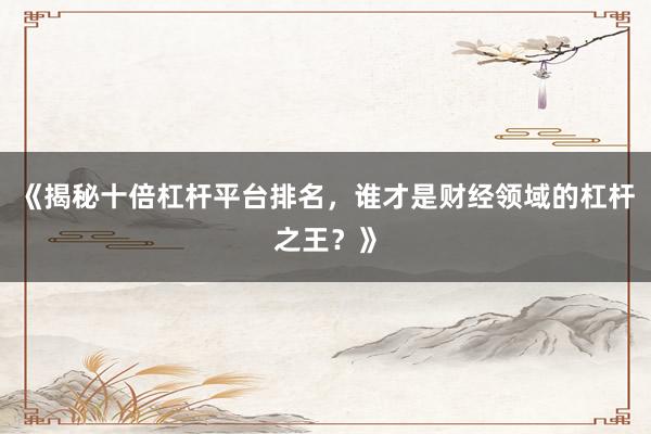 《揭秘十倍杠杆平台排名，谁才是财经领域的杠杆之王？》